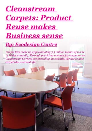 Cleanstream
Carpets: Product
Reuse makes
Business sense
By: Ecodesign Centre
Carpet tiles make up approximately 3.5 million tonnes of waste
in Wales annually. Through providing avenues for carpet reuse
Cleanstream Carpets are providing an essential service to give
carpet tiles a second life.
 