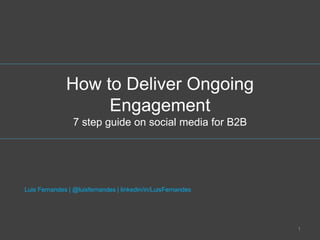 How to Deliver Ongoing 
Engagement 
7 step guide on social media for B2B 
Luis Fernandes | @luisfernandes | linkedin/in/LuisFernandes 
1 
 