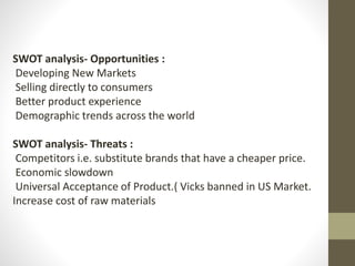 SWOT analysis- Opportunities :
Developing New Markets
Selling directly to consumers
Better product experience
Demographic trends across the world
SWOT analysis- Threats :
Competitors i.e. substitute brands that have a cheaper price.
Economic slowdown
Universal Acceptance of Product.( Vicks banned in US Market.
Increase cost of raw materials
 