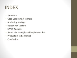 INDEX
• Summary
• Coca-Cola History in India
• Marketing strategy
• Reason For Decline
• SWOT Analysis
• Select the strategic and implementation
• Products In India market
• Conclusion
 