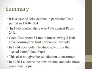 Summary
• It is a case of coke decline in particular Time
period in 1960-1984.
• In 1965 market share was 41% against Pepsi
24%.
• Coca-Cola spent $4 mn in interviewing 2 lakh
coke consumer to find preference for coke
• In 1984 coca-cola introduce new drink that
“tested better” than Pepsi
• This also not give the satisfaction to customer.
• In 1986 Launches the new product and take more
share than Pepsi.
 