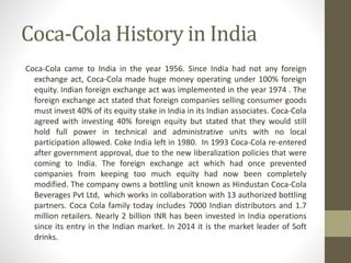 Coca-Cola History in India
Coca-Cola came to India in the year 1956. Since India had not any foreign
exchange act, Coca-Cola made huge money operating under 100% foreign
equity. Indian foreign exchange act was implemented in the year 1974 . The
foreign exchange act stated that foreign companies selling consumer goods
must invest 40% of its equity stake in India in its Indian associates. Coca-Cola
agreed with investing 40% foreign equity but stated that they would still
hold full power in technical and administrative units with no local
participation allowed. Coke India left in 1980. In 1993 Coca-Cola re-entered
after government approval, due to the new liberalization policies that were
coming to India. The foreign exchange act which had once prevented
companies from keeping too much equity had now been completely
modified. The company owns a bottling unit known as Hindustan Coca-Cola
Beverages Pvt Ltd, which works in collaboration with 13 authorized bottling
partners. Coca Cola family today includes 7000 Indian distributors and 1.7
million retailers. Nearly 2 billion INR has been invested in India operations
since its entry in the Indian market. In 2014 it is the market leader of Soft
drinks.
 