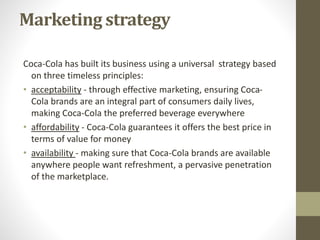 Marketing strategy
Coca-Cola has built its business using a universal strategy based
on three timeless principles:
• acceptability - through effective marketing, ensuring Coca-
Cola brands are an integral part of consumers daily lives,
making Coca-Cola the preferred beverage everywhere
• affordability - Coca-Cola guarantees it offers the best price in
terms of value for money
• availability - making sure that Coca-Cola brands are available
anywhere people want refreshment, a pervasive penetration
of the marketplace.
 