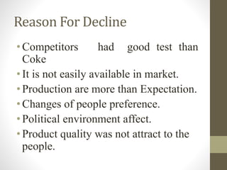 Reason For Decline
• Competitors had good test than
Coke
• It is not easily available in market.
• Production are more than Expectation.
• Changes of people preference.
• Political environment affect.
• Product quality was not attract to the
people.
 