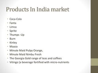 Products In India market
• Coca-Cola
• Fanta
• Limca
• Sprite
• Thumps -Up
• Burn
• Kinley
• Maaza
• Minute Maid Pulpy Orange,
• Minute Maid Nimbu Fresh
• The Georgia Gold range of teas and coffees
• Vitingo (a beverage fortified with micro-nutrients
 