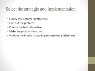 Select the strategic and implementation
• Survey the customer preference.
• Find out the problem.
• Choose the best alternative.
• Make the product attractive.
• Produce the Product according to customer preferences
 
