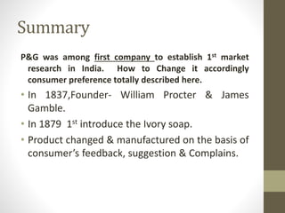Summary
P&G was among first company to establish 1st market
research in India. How to Change it accordingly
consumer preference totally described here.
• In 1837,Founder- William Procter & James
Gamble.
• In 1879 1st introduce the Ivory soap.
• Product changed & manufactured on the basis of
consumer’s feedback, suggestion & Complains.
 