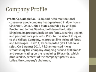 Company Profile
Procter & Gamble Co., is an American multinational
consumer good company headquartered in downtown
Cincinnati, Ohio, United States, founded by William
Procter and James Gamble, both from the United
Kingdom. Its products include pet foods, cleaning agents,
and personal care products. Prior to the sale of Pringles
to the Kellogg Company, its product line included foods
and beverages. In 2014, P&G recorded $83.1 billion in
sales. On 1 August 2014, P&G announced it was
streamlining the company, dropping around 100 brands
and concentrating on the remaining 80 brands, which
produced 95 percent of the company's profits. A.G.
Lafley, the company's chairman,
 