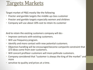 Targets Markets
Target market of P&G mostly like the following
• Procter and gamble targets the middle up class customer
• Procter and gamble targets especially women and children
• Company will use about 10% cost to retain its customer
And to retain the existing customers company will do:-
• Improve contracts with existing customers.
• Will use frequency program.
• Identify and more contact with new potential customers.
• Objection handling will be encouraged become campanile constraint that
2/3 ideas come from over customers.
• Will concert profiteer customers will more pollinate customers.
• Company considered that “customer is always the king of the market” and
more
• sensitive to quality and prices at a time.
 