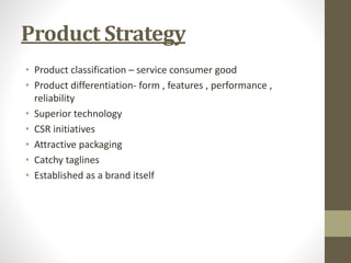 Product Strategy
• Product classification – service consumer good
• Product differentiation- form , features , performance ,
reliability
• Superior technology
• CSR initiatives
• Attractive packaging
• Catchy taglines
• Established as a brand itself
 