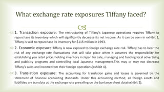  1. Transaction exposure: The restructuring of Tiffany's Japanese operations requires Tiffany to
repurchase its inventory which will significantly decrease its net income. As it can be seen in exhibit 1,
Tiffany is said to repurchase its inventory for $115 million in 1993.
 2. Economic exposure:Tiffany is now exposed to foreign exchange rate risk. Tiffany has to bear the
risk of any exchange-rate fluctuations that will take place when it assumes the responsibility for
establishing yen retail price, holding inventory in Japan for sale, managing and funding local advertising
and publicity programs and controlling local Japanese management.This may or may not decrease
Tiffany's sales and income from their foreign operations(exhibit 4).
 3. Translation exposure: The accounting for translation gains and losses is governed by the
statement of financial accounting standards. Under this accounting method, all foreign assets and
liabilities are translate at the exchange rate prevailing on the banlance sheet date(exhibit 2).
What exchange rate exposures Tiffany faced?
 