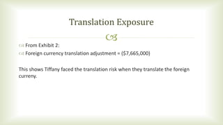  From Exhibit 2:
 Foreign currency translation adjustment = ($7,665,000)
This shows Tiffany faced the translation risk when they translate the foreign
curreny.
Translation Exposure
 
