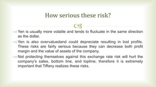 
 Yen is usually more volatile and tends to fluctuate in the same direction
as the dollar.
 Yen is also overvaluedand could depreciate resulting in lost profits.
These risks are fairly serious because they can decrease both profit
margin and the value of assets of the company.
 Not protecting themselves against this exchange rate risk will hurt the
company's sales, bottom line, and topline; therefore it is extremely
important that Tiffany realizes these risks.
How serious these risk?
 