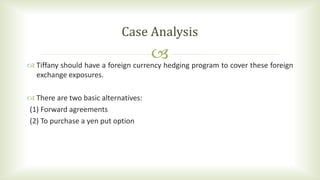  Tiffany should have a foreign currency hedging program to cover these foreign
exchange exposures.
 There are two basic alternatives:
(1) Forward agreements
(2) To purchase a yen put option
Case Analysis
 