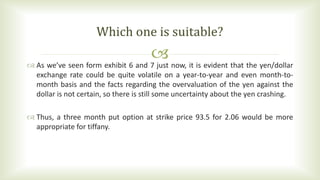  As we’ve seen form exhibit 6 and 7 just now, it is evident that the yen/dollar
exchange rate could be quite volatile on a year-to-year and even month-to-
month basis and the facts regarding the overvaluation of the yen against the
dollar is not certain, so there is still some uncertainty about the yen crashing.
 Thus, a three month put option at strike price 93.5 for 2.06 would be more
appropriate for tiffany.
Which one is suitable?
 