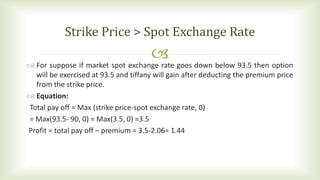  For suppose if market spot exchange rate goes down below 93.5 then option
will be exercised at 93.5 and tiffany will gain after deducting the premium price
from the strike price.
 Equation:
Total pay off = Max (strike price-spot exchange rate, 0)
= Max(93.5- 90, 0) = Max(3.5, 0) =3.5
Profit = total pay off – premium = 3.5-2.06= 1.44
Strike Price > Spot Exchange Rate
 
