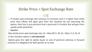  If market spot exchange rate continue to increases and it is higher than strike
price then tiffany will again gain from this situation by not exercising the
option, their loss is just premium that is paid and it is limited. But will gain from
upside profit potentials.
 Equation:
Max (strike price-spot exchange rate, 0) = Max (93.5- 95, 0) = Max (-1.5, 0) =0
In this situation option is not exercised.
Option gives the right to option buyer at cost of premium whereas in forward
contract it is obligatory for both parties at no cost.
Strike Price < Spot Exchange Rate
 