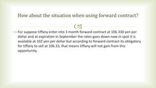  For suppose tiffany enter into 3 month forward contract at 106.330 yen per
dollar and at expiration in September the rates goes down now in spot it is
available at 102 yen per dollar but according to forward contract its obligatory
for tiffany to sell at 106.33, that means tiffany will not gain from this
opportunity.
How about the situation when using forward contract?
 