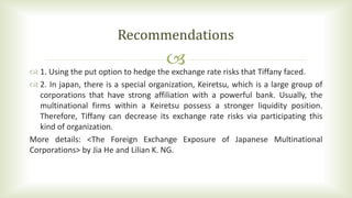  1. Using the put option to hedge the exchange rate risks that Tiffany faced.
 2. In japan, there is a special organization, Keiretsu, which is a large group of
corporations that have strong affiliation with a powerful bank. Usually, the
multinational firms within a Keiretsu possess a stronger liquidity position.
Therefore, Tiffany can decrease its exchange rate risks via participating this
kind of organization.
More details: <The Foreign Exchange Exposure of Japanese Multinational
Corporations> by Jia He and Lilian K. NG.
Recommendations
 