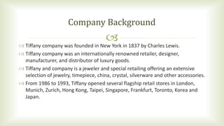  Tiffany company was founded in New York in 1837 by Charles Lewis.
 Tiffany company was an internationally renowned retailer, designer,
manufacturer, and distributor of luxury goods.
 Tiffany and company is a jeweler and special retailing offering an extensive
selection of jewelry, timepiece, china, crystal, silverware and other accessories.
 From 1986 to 1993, Tiffany opened several flagship retail stores in London,
Munich, Zurich, Hong Kong, Taipei, Singapore, Frankfurt, Toronto, Korea and
Japan.
Company Background
 