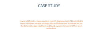 CASE STUDY
15 year old female, Hispanic patient recently diagnosed with ALL admitted to
Levine’s Children hospital oncology floor in double room. Scheduled for her
third chemotherapy treatment and found crying in the corner of her room
while alone.
 