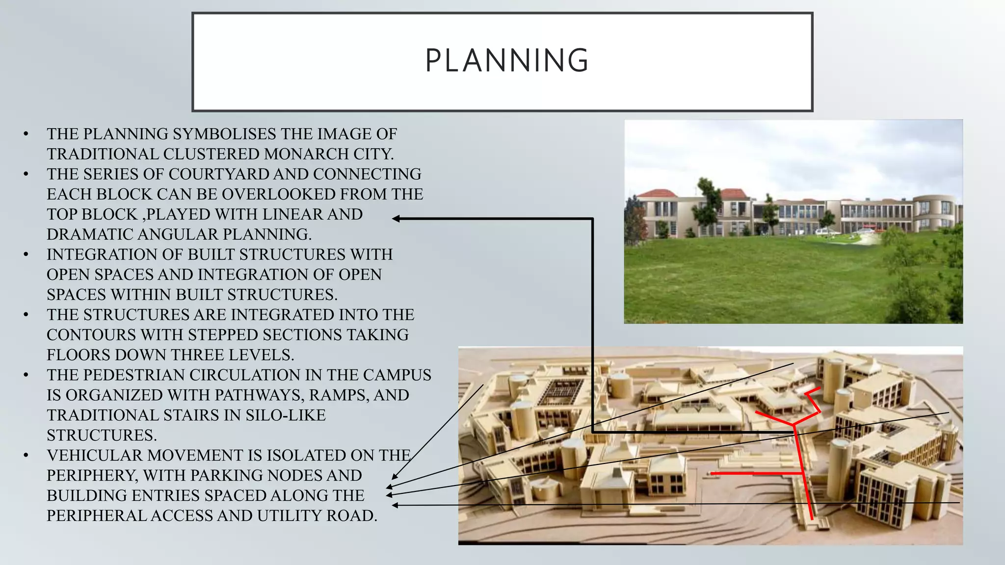 PLANNING
• THE PLANNING SYMBOLISES THE IMAGE OF
TRADITIONAL CLUSTERED MONARCH CITY.
• THE SERIES OF COURTYARD AND CONNECTING
EACH BLOCK CAN BE OVERLOOKED FROM THE
TOP BLOCK ,PLAYED WITH LINEAR AND
DRAMATIC ANGULAR PLANNING.
• INTEGRATION OF BUILT STRUCTURES WITH
OPEN SPACES AND INTEGRATION OF OPEN
SPACES WITHIN BUILT STRUCTURES.
• THE STRUCTURES ARE INTEGRATED INTO THE
CONTOURS WITH STEPPED SECTIONS TAKING
FLOORS DOWN THREE LEVELS.
• THE PEDESTRIAN CIRCULATION IN THE CAMPUS
IS ORGANIZED WITH PATHWAYS, RAMPS, AND
TRADITIONAL STAIRS IN SILO-LIKE
STRUCTURES.
• VEHICULAR MOVEMENT IS ISOLATED ON THE
PERIPHERY, WITH PARKING NODES AND
BUILDING ENTRIES SPACED ALONG THE
PERIPHERAL ACCESS AND UTILITY ROAD.
 