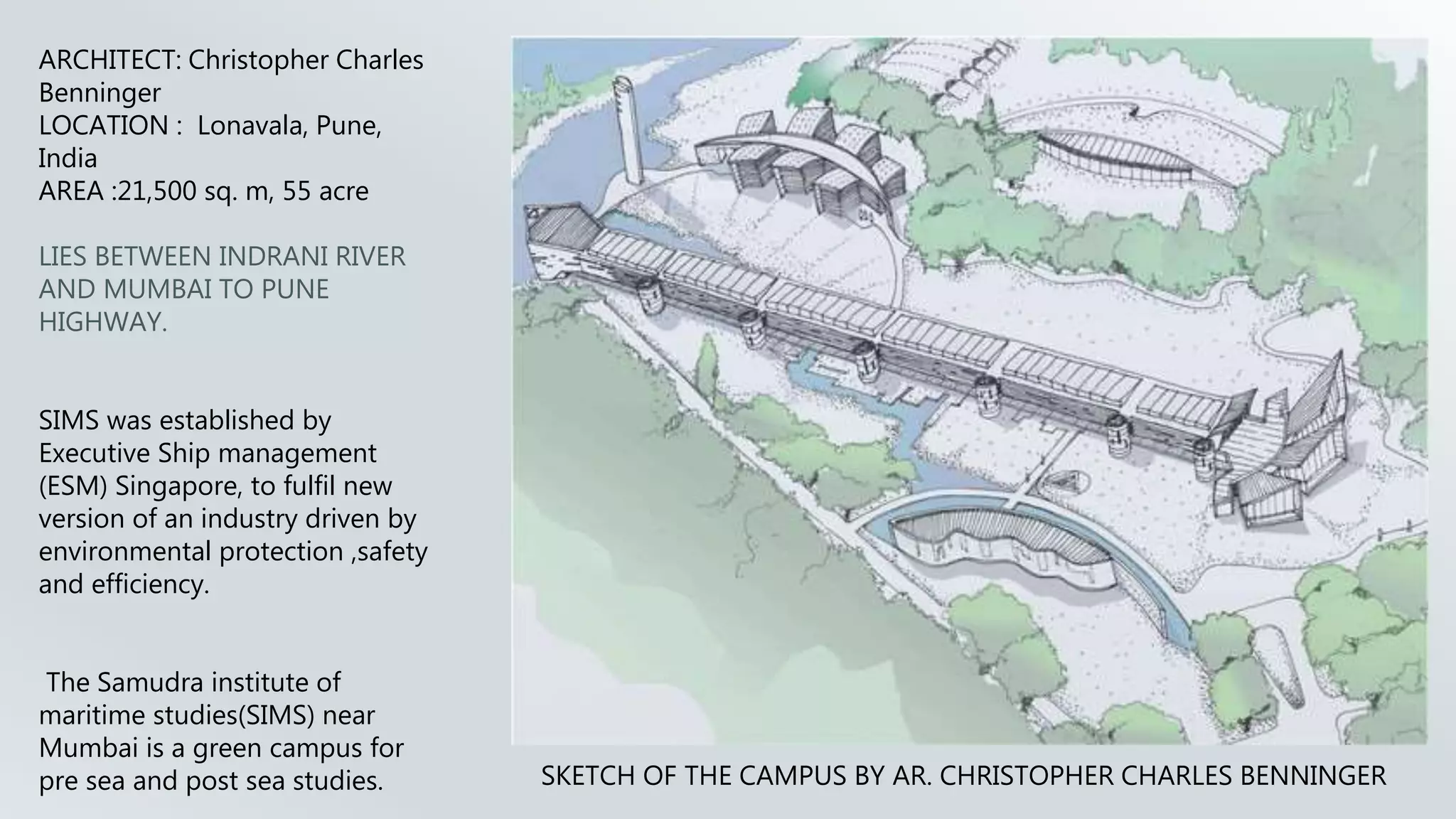 SKETCH OF THE CAMPUS BY AR. CHRISTOPHER CHARLES BENNINGER
ARCHITECT: Christopher Charles
Benninger
LOCATION : Lonavala, Pune,
India
AREA :21,500 sq. m, 55 acre
LIES BETWEEN INDRANI RIVER
AND MUMBAI TO PUNE
HIGHWAY.
SIMS was established by
Executive Ship management
(ESM) Singapore, to fulfil new
version of an industry driven by
environmental protection ,safety
and efficiency.
The Samudra institute of
maritime studies(SIMS) near
Mumbai is a green campus for
pre sea and post sea studies.
 