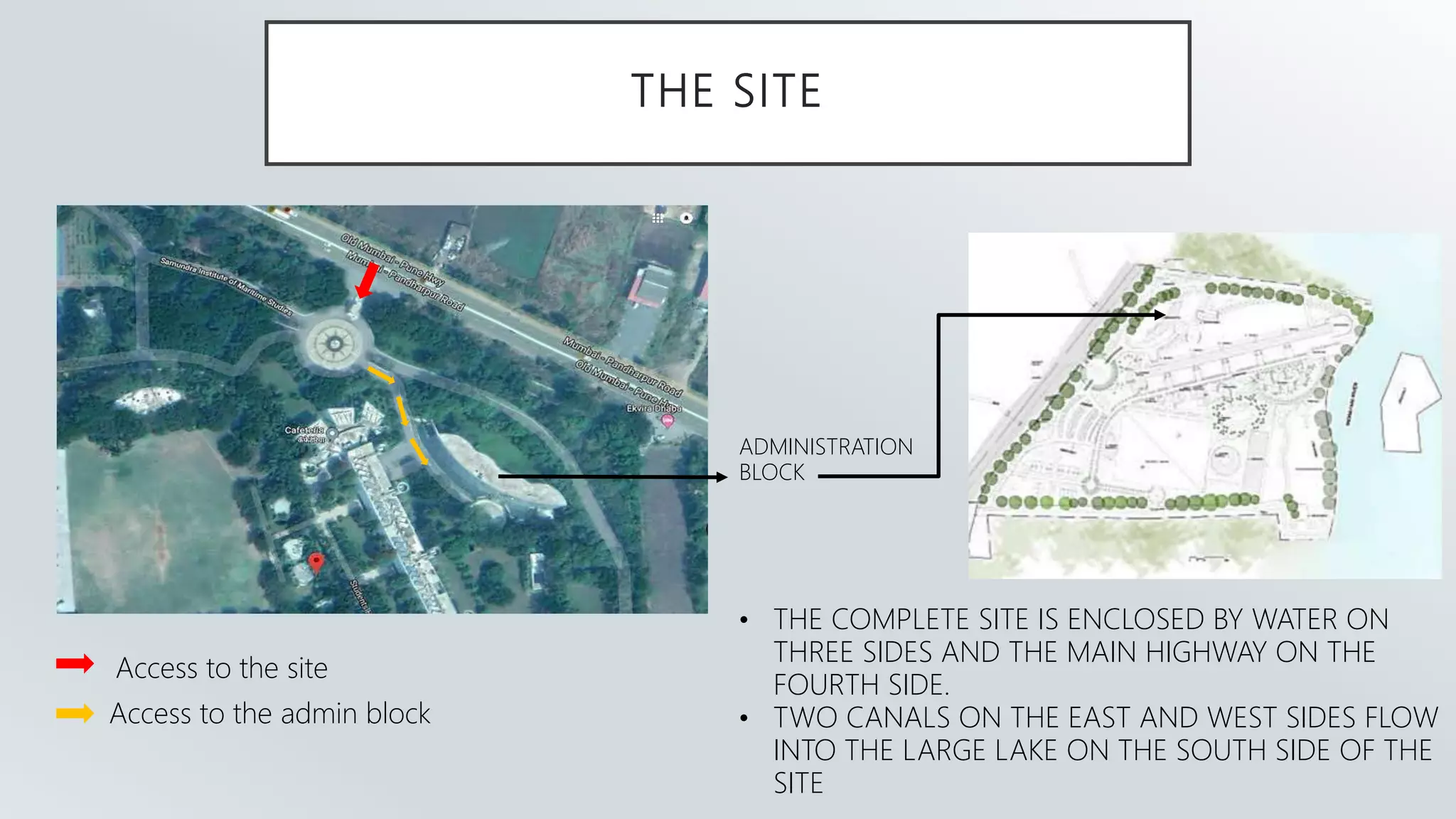 THE SITE
ADMINISTRATION
BLOCK
• THE COMPLETE SITE IS ENCLOSED BY WATER ON
THREE SIDES AND THE MAIN HIGHWAY ON THE
FOURTH SIDE.
• TWO CANALS ON THE EAST AND WEST SIDES FLOW
INTO THE LARGE LAKE ON THE SOUTH SIDE OF THE
SITE
Access to the site
Access to the admin block
 