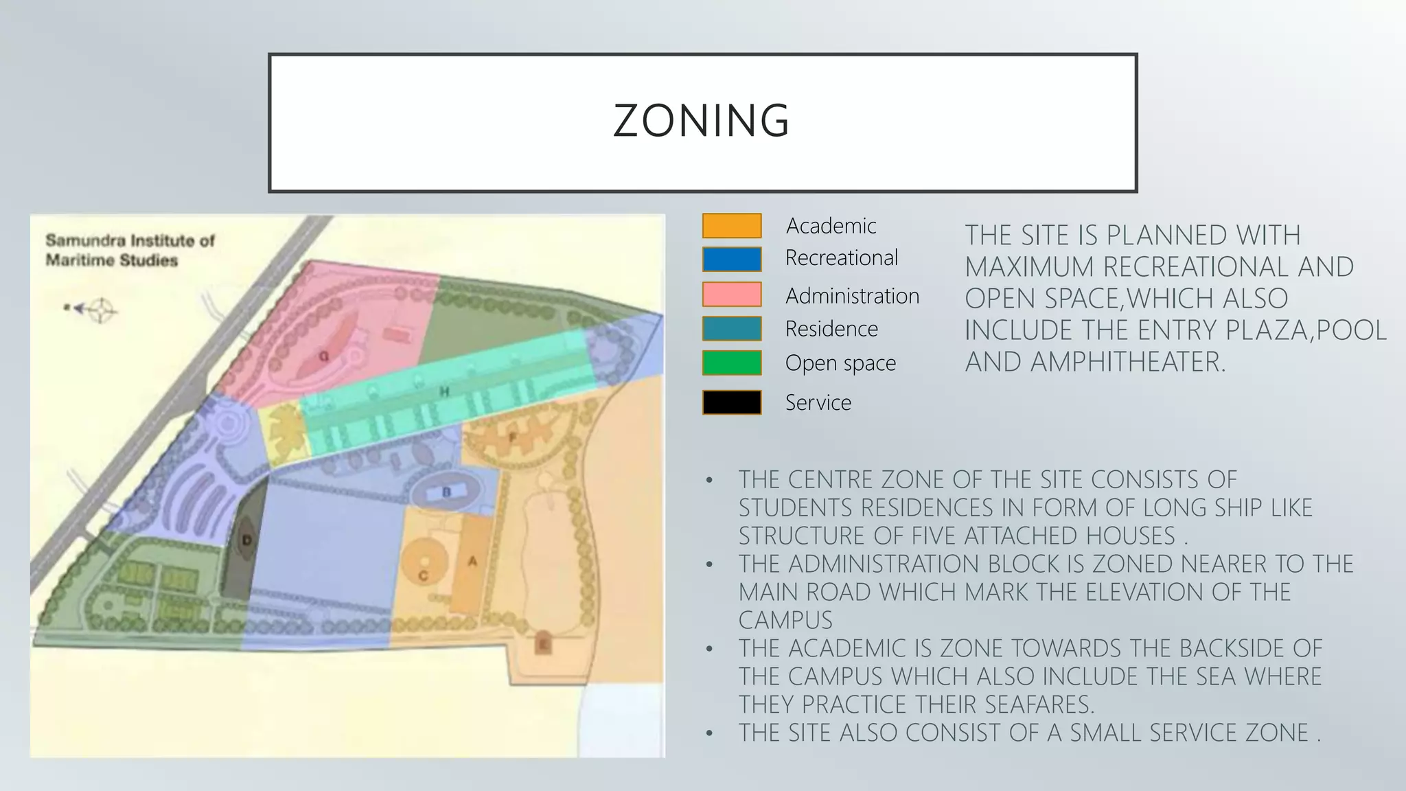 ZONING
Academic
Recreational
Administration
Residence
Open space
Service
THE SITE IS PLANNED WITH
MAXIMUM RECREATIONAL AND
OPEN SPACE,WHICH ALSO
INCLUDE THE ENTRY PLAZA,POOL
AND AMPHITHEATER.
• THE CENTRE ZONE OF THE SITE CONSISTS OF
STUDENTS RESIDENCES IN FORM OF LONG SHIP LIKE
STRUCTURE OF FIVE ATTACHED HOUSES .
• THE ADMINISTRATION BLOCK IS ZONED NEARER TO THE
MAIN ROAD WHICH MARK THE ELEVATION OF THE
CAMPUS
• THE ACADEMIC IS ZONE TOWARDS THE BACKSIDE OF
THE CAMPUS WHICH ALSO INCLUDE THE SEA WHERE
THEY PRACTICE THEIR SEAFARES.
• THE SITE ALSO CONSIST OF A SMALL SERVICE ZONE .
 