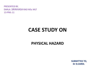 PRESENTED BY, 
DARLA .SRINIVASA RAO MSc MLT 
13-PML-11 
CASE STUDY ON 
PHYSICAL HAZARD 
SUBMITTED TO, 
Dr D.CAROL 
 