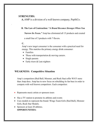 STRENGTHS:
A. AMP is a division of a well known company, PepSiCo.
.

B. The Law of Contraction: “A Brand Becomes Stronger When You
Narrow Its Focus.” Amp has eliminated all 15 products and created
a small line of 3 products with 7 flavors.
C.
Amp’s new target consumer is the consumer with a practical need for
energy. This matches the primary energy drink consumer:
Families
Those with transportation & moving careers.
Single parents
Early risers & Late nighters

WEAKNESS: Competitive Situation
Amp’s competitors (Red Bull, Monster, and Rock Star) offer WAY more
than Amp does. Amp has to now focus on rebuilding its fan base in order to
compete with well known competitors. Each competitor:

Represents music artists or sponsors tours
Has a TV station to promote its athletes and events
Uses models to represent the brand: Wings Team Girls (Red Bull), Monster
Girls, Rock Star Models.
Sponsors at least 20 athletes.
OPPORTUNITIES:

 