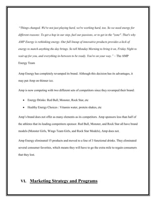 “Things changed. We're not just playing hard, we're working hard, too. So we need energy for
different reasons: To get a hop in our step, fuel our passions, or to get in the "zone". That's why
AMP Energy is rethinking energy. Our full lineup of innovative products provides a kick of
energy to match anything the day brings. So tell Monday Morning to bring it on, Friday Night to
wait up for you, and everything in-between to be ready. You're on your way.” – The AMP
Energy Team

Amp Energy has completely revamped its brand. Although this decision has its advantages, it
may put Amp on thinner ice.
Amp is now competing with two different sets of competitors since they revamped their brand:
Energy Drinks: Red Bull, Monster, Rock Star, etc
Healthy Energy Choices : Vitamin water, protein shakes, etc
Amp’s brand does not offer as many elements as its competitors. Amp sponsors less than half of
the athletes that its leading competitors sponsor. Red Bull, Monster, and Rock Star all have brand
models (Monster Girls, Wings Team Girls, and Rock Star Models), Amp does not.
Amp Energy eliminated 15 products and moved to a line of 3 functional drinks. They eliminated
several consumer favorites, which means they will have to go the extra mile to regain consumers
that they lost.

VI. Marketing Strategy and Programs

 