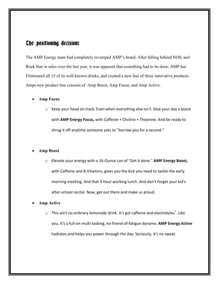 The positioning decision:
The AMP Energy team had completely revamped AMP’s brand. After falling behind NOS, and
Rock Star in sales over the last year, it was apparent that something had to be done. AMP has
Eliminated all 15 of its well-known drinks, and created a new line of three innovative products.
Amps new product line consists of Amp Boost, Amp Focus, and Amp Active.
Amp Focus
o Keep your head on track. Even when everything else isn't. Give your day a boost
with AMP Energy Focus, with Caffeine + Choline + Theanine. And be ready to
shrug it off anytime someone asks to "borrow you for a second."

Amp Boost
o Elevate your energy with a 16-Ounce can of "Get it done." AMP Energy Boost,
with Caffeine and B-Vitamins, gives you the kick you need to tackle the early
morning meeting. And that 3-hour working lunch. And don’t forget your kid's
after-school recital. Now, get out there and make us proud.
Amp Active
o This ain't no ordinary lemonade drink. It's got caffeine and electrolytes †. Like
you, it's a full-on multi-tasking, no-friend-of-fatigue dynamo. AMP Energy Active
hydrates and helps you power through the day. Seriously, it's no sweat.

 
