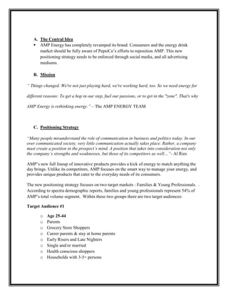 A. The Central Idea
 AMP Energy has completely revamped its brand. Consumers and the energy drink
market should be fully aware of PepsiCo’s efforts to reposition AMP. This new
positioning strategy needs to be enforced through social media, and all advertising
mediums.
B. Mission
“ Things changed. We're not just playing hard, we're working hard, too. So we need energy for
different reasons: To get a hop in our step, fuel our passions, or to get in the "zone". That's why
AMP Energy is rethinking energy.” – The AMP ENERGY TEAM

C. Positioning Strategy
“Many people misunderstand the role of communication in business and politics today. In our
over communicated society, very little communication actually takes place. Rather, a company
must create a position in the prospect’s mind. A position that takes into consideration not only
the company’s strengths and weaknesses, but those of its competitors as well…”- Al Ries
AMP’s new full lineup of innovative products provides a kick of energy to match anything the
day brings. Unlike its competitors, AMP focuses on the smart way to manage your energy, and
provides unique products that cater to the everyday needs of its consumers.
The new positioning strategy focuses on two target markets : Families & Young Professionals. .
According to spectra demographic reports, families and young professionals represent 54% of
AMP’s total volume segment. Within these two groups there are two target audiences:
Target Audience #1
o
o
o
o
o
o
o
o

Age 25-44
Parents
Grocery Store Shoppers
Career parents & stay at home parents
Early Risers and Late Nighters
Single and/or married
Health conscious shoppers
Households with 3-5+ persons

 