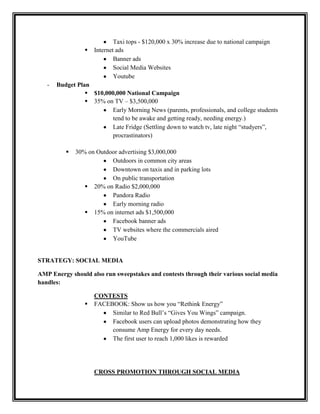 

-

Taxi tops - $120,000 x 30% increase due to national campaign
Internet ads
Banner ads
Social Media Websites
Youtube

Budget Plan
 $10,000,000 National Campaign
 35% on TV – $3,500,000
Early Morning News (parents, professionals, and college students
tend to be awake and getting ready, needing energy.)
Late Fridge (Settling down to watch tv, late night “studyers”,
procrastinators)


30% on Outdoor advertising $3,000,000
Outdoors in common city areas
Downtown on taxis and in parking lots
On public transportation
 20% on Radio $2,000,000
Pandora Radio
Early morning radio
 15% on internet ads $1,500,000
Facebook banner ads
TV websites where the commercials aired
YouTube

STRATEGY: SOCIAL MEDIA
AMP Energy should also run sweepstakes and contests through their various social media
handles:


CONTESTS
FACEBOOK: Show us how you “Rethink Energy”
Similar to Red Bull’s “Gives You Wings” campaign.
Facebook users can upload photos demonstrating how they
consume Amp Energy for every day needs.
The first user to reach 1,000 likes is rewarded

CROSS PROMOTION THROUGH SOCIAL MEDIA

 