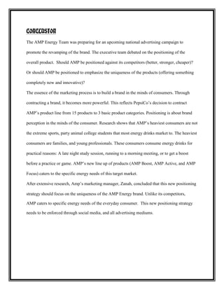 CONCLUSION
The AMP Energy Team was preparing for an upcoming national advertising campaign to
promote the revamping of the brand. The executive team debated on the positioning of the
overall product. Should AMP be positioned against its competitors (better, stronger, cheaper)?
Or should AMP be positioned to emphasize the uniqueness of the products (offering something
completely new and innovative)?
The essence of the marketing process is to build a brand in the minds of consumers. Through
contracting a brand, it becomes more powerful. This reflects PepsiCo’s decision to contract
AMP’s product line from 15 products to 3 basic product categories. Positioning is about brand
perception in the minds of the consumer. Research shows that AMP’s heaviest consumers are not
the extreme sports, party animal college students that most energy drinks market to. The heaviest
consumers are families, and young professionals. These consumers consume energy drinks for
practical reasons: A late night study session, running to a morning meeting, or to get a boost
before a practice or game. AMP’s new line up of products (AMP Boost, AMP Active, and AMP
Focus) caters to the specific energy needs of this target market.
After extensive research, Amp’s marketing manager, Zanah, concluded that this new positioning
strategy should focus on the uniqueness of the AMP Energy brand. Unlike its competitors,
AMP caters to specific energy needs of the everyday consumer. This new positioning strategy
needs to be enforced through social media, and all advertising mediums.

 