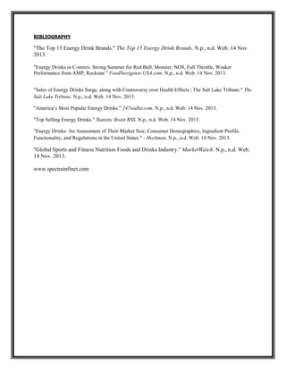 BIBLIOGRAPHY

"The Top 15 Energy Drink Brands." The Top 15 Energy Drink Brands. N.p., n.d. Web. 14 Nov.
2013.
"Energy Drinks in C-stores: Strong Summer for Red Bull, Monster, NOS, Full Throttle, Weaker
Performance from AMP, Rockstar." FoodNavigator-USA.com. N.p., n.d. Web. 14 Nov. 2013.
"Sales of Energy Drinks Surge, along with Controversy over Health Effects | The Salt Lake Tribune." The
Salt Lake Tribune. N.p., n.d. Web. 14 Nov. 2013.
"America’s Most Popular Energy Drinks." 247wallst.com. N.p., n.d. Web. 14 Nov. 2013.
"Top Selling Energy Drinks." Statistic Brain RSS. N.p., n.d. Web. 14 Nov. 2013.
"Energy Drinks: An Assessment of Their Market Size, Consumer Demographics, Ingredient Profile,
Functionality, and Regulations in the United States." - Heckman. N.p., n.d. Web. 14 Nov. 2013.

"Global Sports and Fitness Nutrition Foods and Drinks Industry." MarketWatch. N.p., n.d. Web.
14 Nov. 2013.
www.spectrainfinet.com

 