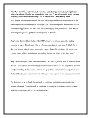“Our New line of innovative products provides a kick of energy to match anything the day
brings. So tell your Monday morning to bring it on, your Friday night to wait up for you, and
everything else in between to be ready. You’re on your way”- Amp Energy Team
With the new brand strategy in mind, the AMP marketing team began to generate ideas for an
upcoming national media campaign. Although AMP’s new and improved brand seemed like the
answer to many problems, the AMP team was still struggling with positioning. Zanah, AMP’s
marketing manager, was split between the opinions of the staff.

Amp’s sales director, Harry, believed that AMP should be positioned against the leading
competitive energy drink brands. “Our new line up of products is better than Red Bull, Rock
Star, and Monster when it comes to providing energy. We need to emphasize this through our
extreme sports athletes, and show the market how they use our drinks to fuel their game!”

Amp’s brand manager, Rachel, thought otherwise. “We need to position AMP as a unique brand.
We don’t need to focus our marketing efforts on making our brand like our competitors, because
we offer something that they can’t. Our new line up of drinks helps fuel every day passions. Red
Bull and Monster focus on extreme sports athletes, we need to focus on the everyday consumer.”

The decision was up to Zanah. Should AMP be positioned against its competitors (better,
stronger, cheaper)? Or should AMP be positioned to emphasize the uniqueness of the products
(offering something completely new and innovative)?

 