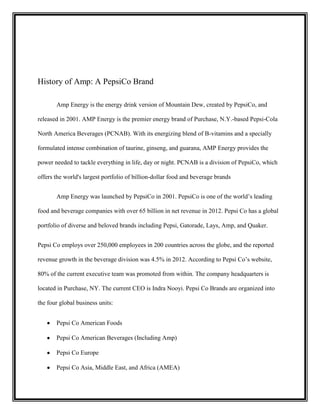 History of Amp: A PepsiCo Brand
Amp Energy is the energy drink version of Mountain Dew, created by PepsiCo, and
released in 2001. AMP Energy is the premier energy brand of Purchase, N.Y.-based Pepsi-Cola
North America Beverages (PCNAB). With its energizing blend of B-vitamins and a specially
formulated intense combination of taurine, ginseng, and guarana, AMP Energy provides the
power needed to tackle everything in life, day or night. PCNAB is a division of PepsiCo, which
offers the world's largest portfolio of billion-dollar food and beverage brands
Amp Energy was launched by PepsiCo in 2001. PepsiCo is one of the world’s leading
food and beverage companies with over 65 billion in net revenue in 2012. Pepsi Co has a global
portfolio of diverse and beloved brands including Pepsi, Gatorade, Lays, Amp, and Quaker.
Pepsi Co employs over 250,000 employees in 200 countries across the globe, and the reported
revenue growth in the beverage division was 4.5% in 2012. According to Pepsi Co’s website,
80% of the current executive team was promoted from within. The company headquarters is
located in Purchase, NY. The current CEO is Indra Nooyi. Pepsi Co Brands are organized into
the four global business units:
Pepsi Co American Foods
Pepsi Co American Beverages (Including Amp)
Pepsi Co Europe
Pepsi Co Asia, Middle East, and Africa (AMEA)

 