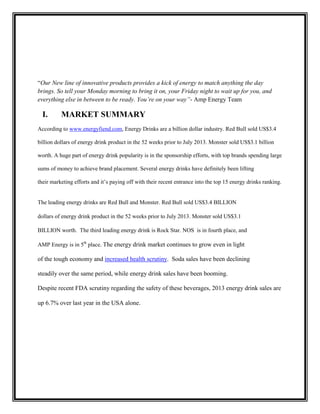 “Our New line of innovative products provides a kick of energy to match anything the day
brings. So tell your Monday morning to bring it on, your Friday night to wait up for you, and
everything else in between to be ready. You’re on your way”- Amp Energy Team

I.

MARKET SUMMARY

According to www.energyfiend.com, Energy Drinks are a billion dollar industry. Red Bull sold US$3.4
billion dollars of energy drink product in the 52 weeks prior to July 2013. Monster sold US$3.1 billion
worth. A huge part of energy drink popularity is in the sponsorship efforts, with top brands spending large
sums of money to achieve brand placement. Several energy drinks have definitely been lifting
their marketing efforts and it’s paying off with their recent entrance into the top 15 energy drinks ranking.

The leading energy drinks are Red Bull and Monster. Red Bull sold US$3.4 BILLION
dollars of energy drink product in the 52 weeks prior to July 2013. Monster sold US$3.1
BILLION worth. The third leading energy drink is Rock Star. NOS is in fourth place, and
AMP Energy is in 5th place. The energy drink market continues to grow even in light

of the tough economy and increased health scrutiny. Soda sales have been declining
steadily over the same period, while energy drink sales have been booming.
Despite recent FDA scrutiny regarding the safety of these beverages, 2013 energy drink sales are
up 6.7% over last year in the USA alone.

 