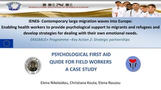 PSYCHOLOGICAL FIRST AID
QUIDE FOR FIELD WORKERS
A CASE STUDY
Elena Nikolaidou, Christiana Kouta, Elena Rousou
IENE6- Contemporary large migration waves into Europe:
Enabling health workers to provide psychological support to migrants and refugees and
develop strategies for dealing with their own emotional needs.
ERASMUS+ Programme –Key Action 2: Strategic partnerships
 