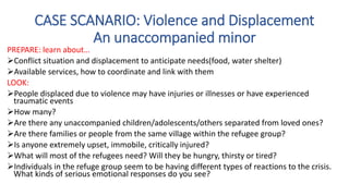 PREPARE: learn about…
Conflict situation and displacement to anticipate needs(food, water shelter)
Available services, how to coordinate and link with them
LOOK:
People displaced due to violence may have injuries or illnesses or have experienced
traumatic events
How many?
Are there any unaccompanied children/adolescents/others separated from loved ones?
Are there families or people from the same village within the refugee group?
Is anyone extremely upset, immobile, critically injured?
What will most of the refugees need? Will they be hungry, thirsty or tired?
Individuals in the refuge group seem to be having different types of reactions to the crisis.
What kinds of serious emotional responses do you see?
CASE SCANARIO: Violence and Displacement
An unaccompanied minor
 