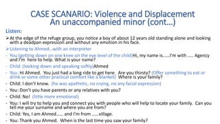 Listen:
At the edge of the refuge group, you notice a boy of about 12 years old standing alone and looking
with a deadpan expression and without any emotion in his face.
Listening to Ahmed…with an interpreter
- You:(getting down on one knee on the eye level of the child)Hi, my name is……I’m with ….. Agency
and I’m here to help. What is your name?
- Child: (looking down and speaking softly)Ahmed
- You: Hi Ahmed. You just had a long ride to get here. Are you thirsty? (Offer something to eat or
drink or some other practical comfort like a blanket) Where is your family?
- Child: I don’t know. (he was apathetic, no crying, no any facial expression)
- You: Don’t you have parents or any relatives with you?
- Child: No! (little more emotional)
- You: I will try to help you and connect you with people who will help to locate your family. Can you
tell me your surname and where you are from?
- Child: Yes, I am Ahmed…… and I’m from ……village.
- You: Thank you Ahmed. When is the last time you saw your family?
CASE SCANARIO: Violence and Displacement
An unaccompanied minor (cont…)
 