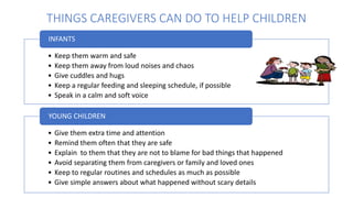 THINGS CAREGIVERS CAN DO TO HELP CHILDREN
• Keep them warm and safe
• Keep them away from loud noises and chaos
• Give cuddles and hugs
• Keep a regular feeding and sleeping schedule, if possible
• Speak in a calm and soft voice
INFANTS
• Give them extra time and attention
• Remind them often that they are safe
• Explain to them that they are not to blame for bad things that happened
• Avoid separating them from caregivers or family and loved ones
• Keep to regular routines and schedules as much as possible
• Give simple answers about what happened without scary details
YOUNG CHILDREN
 