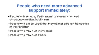 People who need more advanced
support immediately:
People with serious, life-threatening injuries who need
emergency medical/health care
People who are so upset that they cannot care for themselves
or their children
People who may hurt themselves
People who may hurt others
 