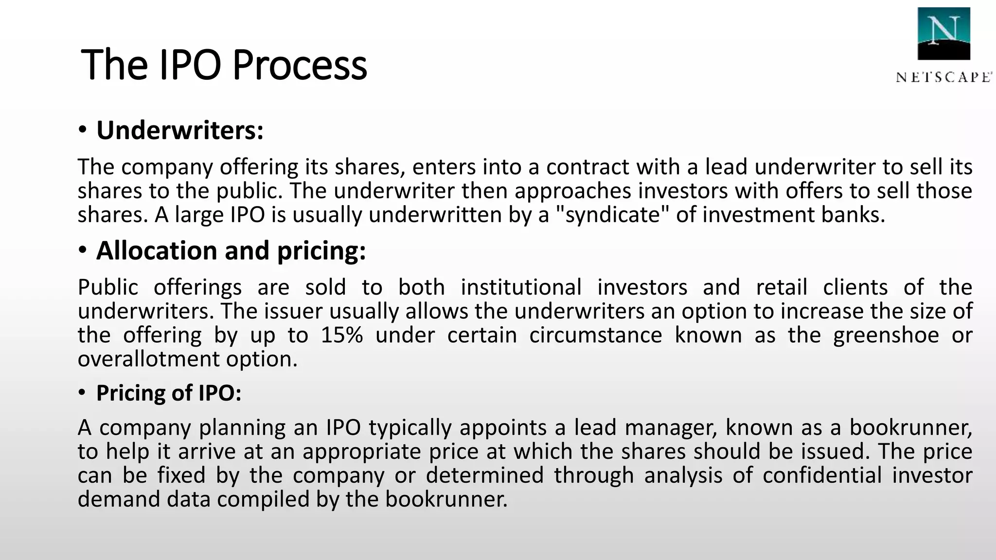 The IPO Process
• Underwriters:
The company offering its shares, enters into a contract with a lead underwriter to sell its
shares to the public. The underwriter then approaches investors with offers to sell those
shares. A large IPO is usually underwritten by a "syndicate" of investment banks.
• Allocation and pricing:
Public offerings are sold to both institutional investors and retail clients of the
underwriters. The issuer usually allows the underwriters an option to increase the size of
the offering by up to 15% under certain circumstance known as the greenshoe or
overallotment option.
• Pricing of IPO:
A company planning an IPO typically appoints a lead manager, known as a bookrunner,
to help it arrive at an appropriate price at which the shares should be issued. The price
can be fixed by the company or determined through analysis of confidential investor
demand data compiled by the bookrunner.
 