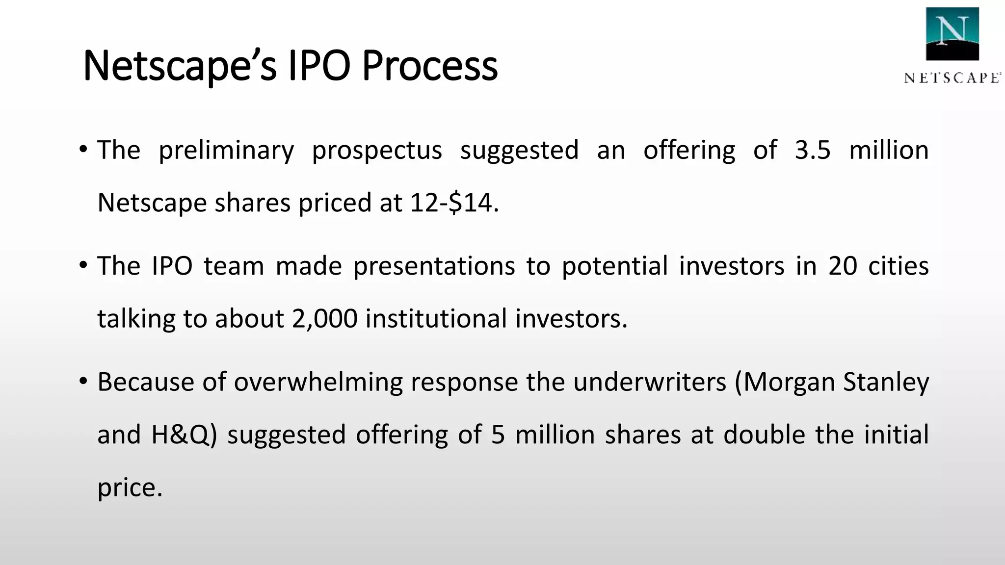 Netscape’s IPO Process
• The preliminary prospectus suggested an offering of 3.5 million
Netscape shares priced at 12-$14.
• The IPO team made presentations to potential investors in 20 cities
talking to about 2,000 institutional investors.
• Because of overwhelming response the underwriters (Morgan Stanley
and H&Q) suggested offering of 5 million shares at double the initial
price.
 