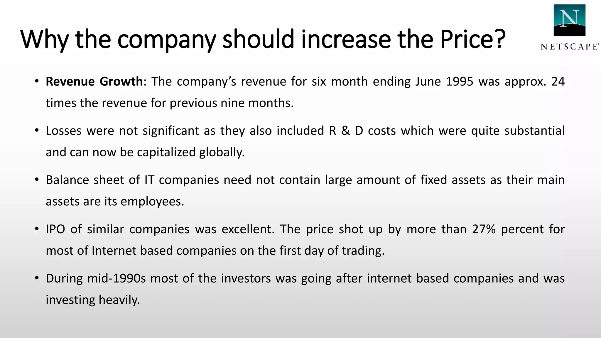 Why the company should increase the Price?
• Revenue Growth: The company’s revenue for six month ending June 1995 was approx. 24
times the revenue for previous nine months.
• Losses were not significant as they also included R & D costs which were quite substantial
and can now be capitalized globally.
• Balance sheet of IT companies need not contain large amount of fixed assets as their main
assets are its employees.
• IPO of similar companies was excellent. The price shot up by more than 27% percent for
most of Internet based companies on the first day of trading.
• During mid-1990s most of the investors was going after internet based companies and was
investing heavily.
 