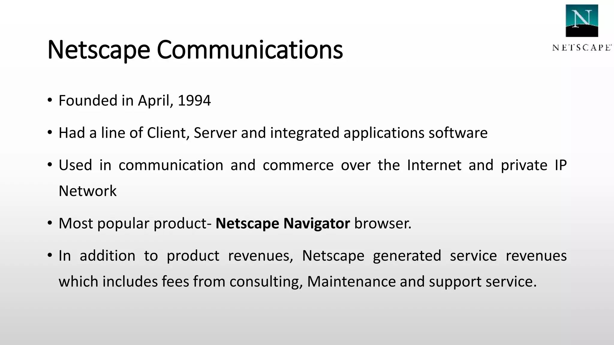Netscape Communications
• Founded in April, 1994
• Had a line of Client, Server and integrated applications software
• Used in communication and commerce over the Internet and private IP
Network
• Most popular product- Netscape Navigator browser.
• In addition to product revenues, Netscape generated service revenues
which includes fees from consulting, Maintenance and support service.
 