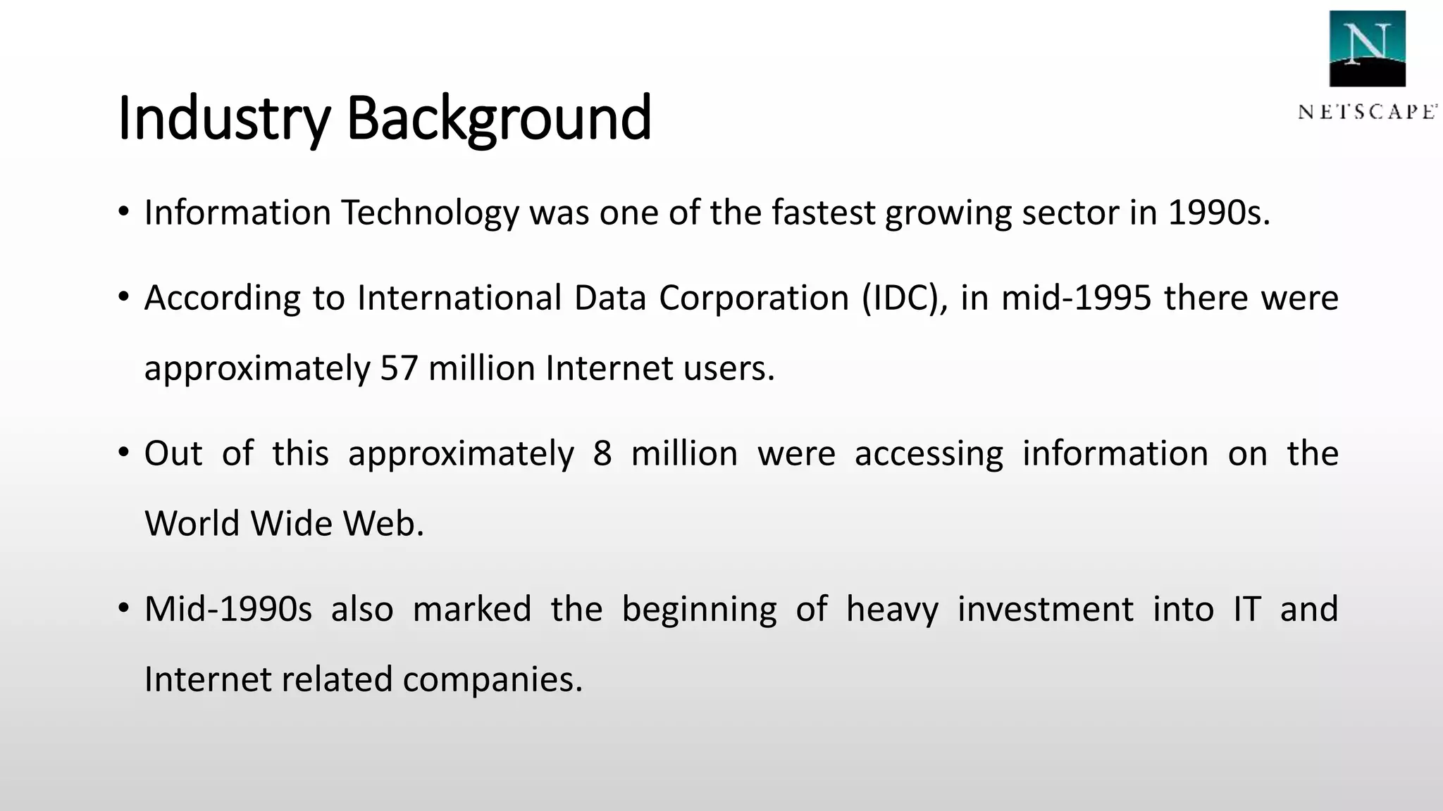 Industry Background
• Information Technology was one of the fastest growing sector in 1990s.
• According to International Data Corporation (IDC), in mid-1995 there were
approximately 57 million Internet users.
• Out of this approximately 8 million were accessing information on the
World Wide Web.
• Mid-1990s also marked the beginning of heavy investment into IT and
Internet related companies.
 